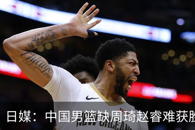 日媒：中国男篮缺周琦赵睿难获胜！日本球迷：输中国队23分！